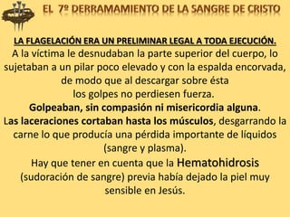 LA FLAGELACIÓN ERA UN PRELIMINAR LEGAL A TODA EJECUCIÓN.
A la víctima le desnudaban la parte superior del cuerpo, lo
sujetaban a un pilar poco elevado y con la espalda encorvada,
de modo que al descargar sobre ésta
los golpes no perdiesen fuerza.
Golpeaban, sin compasión ni misericordia alguna.
Las laceraciones cortaban hasta los músculos, desgarrando la
carne lo que producía una pérdida importante de líquidos
(sangre y plasma).
Hay que tener en cuenta que la Hematohidrosis
(sudoración de sangre) previa había dejado la piel muy
sensible en Jesús.
 