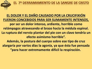 EL DOLOR Y EL DAÑO CAUSADO POR LA CRUCIFIXIÓN
FUERON CONCEBIDOS PARA SER SUMAMENTE INTENSOS,
por ser un dolor intenso, ardiente, horrible como
relámpagos atravesando el brazo hacia la médula espinal.
La ruptura del nervio plantar del pie con un clavo tendría un
efecto asimismo horrible”.
Además, la postura del cuerpo sobre ese tipo de cruz
alargaría por varios días la agonía, ya que ésta fue pensada
“para hacer extremamente difícil la respiración.
 