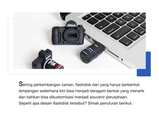 Seiring perkembangan zaman, flashdisk dari yang hanya berbentuk
lempengan sederhana kini bisa menjadi beragam bentuk yang menarik
dan bahkan bisa dikustomisasi menjadi souvenir perusahaan.
Seperti apa desain flashdisk tersebut? Simak penuturan berikut.
 