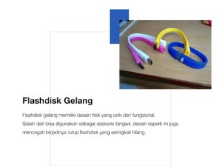 Flashdisk Gelang
Flashdisk gelang memiliki desain fisik yang unik dan fungsional.
Selain dari bisa digunakan sebagai asesoris tangan, desain seperti ini juga
mencegah terjadinya tutup flashdisk yang seringkali hilang.
 