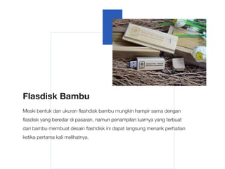 Flasdisk Bambu
Meski bentuk dan ukuran flashdisk bambu mungkin hampir sama dengan
flasdisk yang beredar di pasaran, namun penampilan luarnya yang terbuat
dari bambu membuat desain flashdisk ini dapat langsung menarik perhatian
ketika pertama kali melihatnya.
 