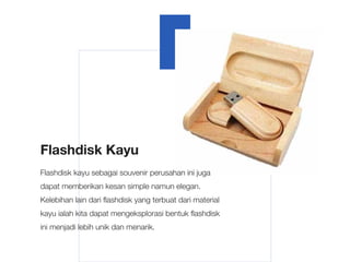 Flashdisk Kayu
Flashdisk kayu sebagai souvenir perusahan ini juga
dapat memberikan kesan simple namun elegan.
Kelebihan lain dari flashdisk yang terbuat dari material
kayu ialah kita dapat mengeksplorasi bentuk flashdisk
ini menjadi lebih unik dan menarik.
 