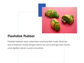 Flashdisk Rubber
Flashdisk berbahan dasar rubber/karet cenderung lebih mudah dibuat dan
bisa di eksplorasi menjadi beragam bentuk dan warna sehingga lebih menarik
untuk dijadikan sebuah souvenir perusahaan.
 