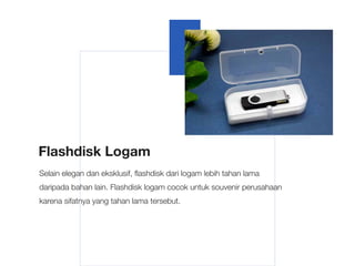 Flashdisk Logam
Selain elegan dan eksklusif, flashdisk dari logam lebih tahan lama
daripada bahan lain. Flashdisk logam cocok untuk souvenir perusahaan
karena sifatnya yang tahan lama tersebut.
 