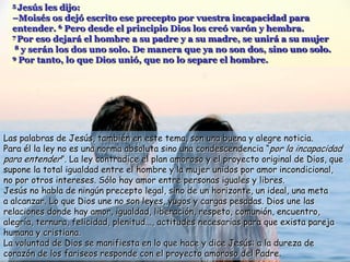 5 Jesús  les dijo:
  –Moisés os dejó escrito ese precepto por vuestra incapacidad para
  entender. 6 Pero desde el principio Dios los creó varón y hembra.
  7 Por eso dejará el hombre a su padre y a su madre, se unirá a su mujer
   8 y serán los dos uno solo. De manera que ya no son dos, sino uno solo.
  9 Por tanto, lo que Dios unió, que no lo separe el hombre.




Las palabras de Jesús, también en este tema, son una buena y alegre noticia.
Para él la ley no es una norma absoluta sino una condescendencia “por la incapacidad
para entender”. La ley contradice el plan amoroso y el proyecto original de Dios, que
supone la total igualdad entre el hombre y la mujer unidos por amor incondicional,
no por otros intereses. Sólo hay amor entre personas iguales y libres.
Jesús no habla de ningún precepto legal, sino de un horizonte, un ideal, una meta
a alcanzar. Lo que Dios une no son leyes, yugos y cargas pesadas. Dios une las
relaciones donde hay amor, igualdad, liberación, respeto, comunión, encuentro,
alegría, ternura, felicidad, plenitud..., actitudes necesarias para que exista pareja
humana y cristiana.
La voluntad de Dios se manifiesta en lo que hace y dice Jesús: a la dureza de
corazón de los fariseos responde con el proyecto amoroso del Padre.
 