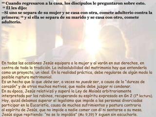 10 Cuando regresaron a la casa, los discípulos le preguntaron sobre esto.
11 Él les dijo:

–Si uno se separa de su mujer y se casa con otra, comete adulterio contra la
primera; 12 y si ella se separa de su marido y se casa con otro, comete
adulterio.




En todas las ocasiones Jesús equipara a la mujer y al varón en sus derechos, en
contra de toda la tradición. La indisolubilidad del matrimonio hay que entenderla
como un proyecto, un ideal. En la realidad práctica, debe regularse de algún modo la
posible ruptura matrimonial.
Es un hecho que lo que debe ser, a veces no puede ser, a causa de la “dureza de
corazón” y de otros muchos motivos, que nadie debe juzgar ni condenar.
En su época, Jesús relativizó y superó la Ley de Moisés arbitrariamente
interpretada por los rabinos, recuperando su espíritu expresado en Gn 2 (1ª lectura).
Hoy, quizá debamos superar el legalismo que impide a las personas divorciadas
participar en la Eucaristía, causa de muchos sufrimientos y postura contraria
al espíritu de Jesús, que no impide a nadie comer con él ni sentarse a su mesa.
Jesús sigue repitiendo: “no se lo impidáis” (Mc 9,39) Y siguen sin escucharle.
 