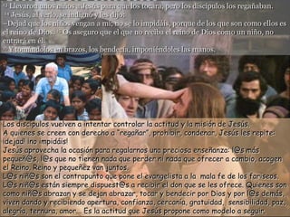 13 Llevaron unos niños a Jesús para que los tocara, pero los discípulos los regañaban.
 14 Jesús, al verlo, se indignó y les dijo:

–Dejad que los niños vengan a mí; no se lo impidáis, porque de los que son como ellos es
el reino de Dios. 15 Os aseguro que el que no reciba el reino de Dios como un niño, no
entrará en él.
16 Y tomándolos en brazos, los bendecía, imponiéndoles las manos.




Los discípulos vuelven a intentar controlar la actitud y la misión de Jesús.
A quienes se creen con derecho a “regañar”, prohibir, condenar, Jesús les repite:
¡dejad! ¡no impidáis!
Jesús aprovecha la ocasión para regalarnos una preciosa enseñanza: l@s más
pequeñ@s, l@s que no tienen nada que perder ni nada que ofrecer a cambio, acogen
el Reino. Reino y pequeñez van juntos.
L@s niñ@s son el contrapunto que pone el evangelista a la mala fe de los fariseos.
L@s niñ@s están siempre dispuest@s a recibir el don que se les ofrece. Quienes son
como niñ@s abrazan y se dejan abrazar, tocar y bendecir por Dios y por l@s demás,
viven dando y recibiendo apertura, confianza, cercanía, gratuidad, sensibilidad, paz,
alegría, ternura, amor... Es la actitud que Jesús propone como modelo a seguir.
 