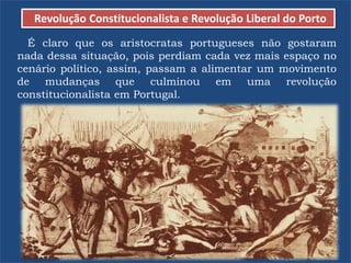 Revolução Constitucionalista e Revolução Liberal do Porto
É claro que os aristocratas portugueses não gostaram
nada dessa situação, pois perdiam cada vez mais espaço no
cenário político, assim, passam a alimentar um movimento
de mudanças que culminou em uma revolução
constitucionalista em Portugal.
 