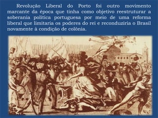 Revolução Liberal do Porto foi outro movimento
marcante da época que tinha como objetivo reestruturar a
soberania política portuguesa por meio de uma reforma
liberal que limitaria os poderes do rei e reconduziria o Brasil
novamente à condição de colônia.
 