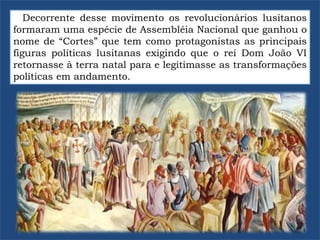 Decorrente desse movimento os revolucionários lusitanos
formaram uma espécie de Assembléia Nacional que ganhou o
nome de “Cortes” que tem como protagonistas as principais
figuras políticas lusitanas exigindo que o rei Dom João VI
retornasse à terra natal para e legitimasse as transformações
políticas em andamento.
 