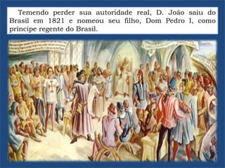 Temendo perder sua autoridade real, D. João saiu do
Brasil em 1821 e nomeou seu filho, Dom Pedro I, como
príncipe regente do Brasil.
 