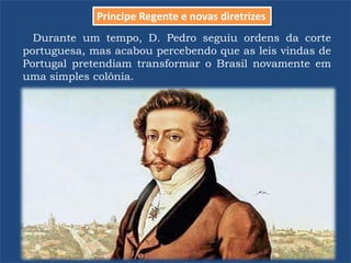 Durante um tempo, D. Pedro seguiu ordens da corte
portuguesa, mas acabou percebendo que as leis vindas de
Portugal pretendiam transformar o Brasil novamente em
uma simples colônia.
Príncipe Regente e novas diretrizes
 