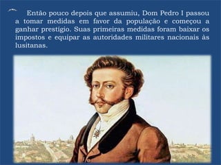 Então pouco depois que assumiu, Dom Pedro I passou
a tomar medidas em favor da população e começou a
ganhar prestígio. Suas primeiras medidas foram baixar os
impostos e equipar as autoridades militares nacionais às
lusitanas.
 