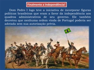 Dom Pedro I logo teve a iniciativa de incorporar figuras
políticas brasileiras que eram a favor da independência aos
quadros administrativos de seu governo. Ele também
decretou que nenhuma ordem vinda de Portugal poderia ser
adotada sem sua autorização prévia.
Finalmente a Independência!
 