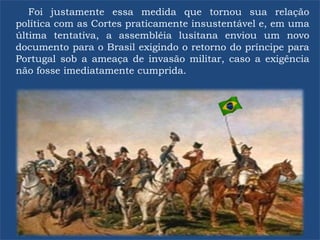 Foi justamente essa medida que tornou sua relação
política com as Cortes praticamente insustentável e, em uma
última tentativa, a assembléia lusitana enviou um novo
documento para o Brasil exigindo o retorno do príncipe para
Portugal sob a ameaça de invasão militar, caso a exigência
não fosse imediatamente cumprida.
 