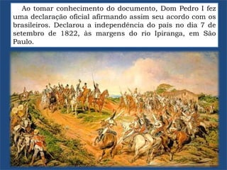 Ao tomar conhecimento do documento, Dom Pedro I fez
uma declaração oficial afirmando assim seu acordo com os
brasileiros. Declarou a independência do país no dia 7 de
setembro de 1822, às margens do rio Ipiranga, em São
Paulo.
 