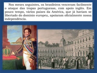 Nos meses seguintes, os brasileiros venceram facilmente
o ataque das tropas portuguesas, com apoio inglês. Em
pouco tempo, vários países da América, que já haviam se
libertado do domínio europeu, apoiaram oficialmente nossa
independência.
 
