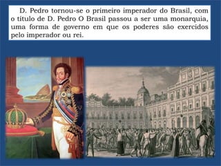 D. Pedro tornou-se o primeiro imperador do Brasil, com
o título de D. Pedro O Brasil passou a ser uma monarquia,
uma forma de governo em que os poderes são exercidos
pelo imperador ou rei.
 