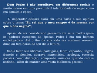 Dom Pedro I não acreditava em diferenças raciais e
muito menos em uma presumível inferioridade do negro como
era comum à época.
O imperador deixara clara em uma carta a sua opinião
sobre o tema: “Eu sei que o meu sangue é da mesma cor
que o dos negros”;
Apesar de ser considerado grosseiro em seus modos (para
os padrões europeus da época), Pedro I era um homem
enciclopédico. Até o fim da sua vida era costume reservar
duas ou três horas do seu dia à leitura.
Sabia falar seis idiomas (português, latim, espanhol, inglês,
francês e alemão), adorava matemática, zoologia, escrevia
poesias como distração, compunha músicas quando estava
sozinho, além de manter uma vasta biblioteca pessoal;
 