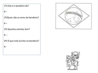1º) Esta é a bandeira do?
R –
2º)Quais são as cores da bandeira?
R –
3º) Quantas estrelas tem?
R –
4º) O que está escrito na bandeira?
R -
 