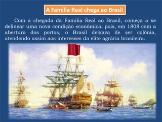 Com a chegada da Família Real ao Brasil, começa a se
delinear uma nova condição econômica, pois, em 1808 com a
abertura dos portos, o Brasil deixava de ser colônia,
atendendo assim aos interesses da elite agrária brasileira.
A Família Real chega ao Brasil
 