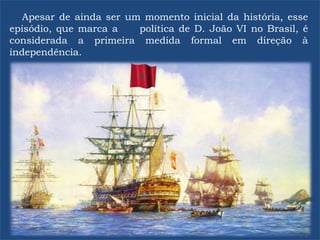 Apesar de ainda ser um momento inicial da história, esse
episódio, que marca a política de D. João VI no Brasil, é
considerada a primeira medida formal em direção à
independência.
 