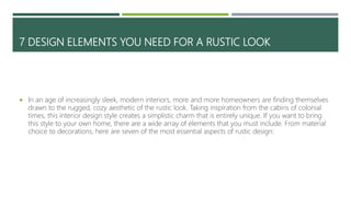 7 DESIGN ELEMENTS YOU NEED FOR A RUSTIC LOOK
 In an age of increasingly sleek, modern interiors, more and more homeowners are finding themselves
drawn to the rugged, cozy aesthetic of the rustic look. Taking inspiration from the cabins of colonial
times, this interior design style creates a simplistic charm that is entirely unique. If you want to bring
this style to your own home, there are a wide array of elements that you must include. From material
choice to decorations, here are seven of the most essential aspects of rustic design:
 