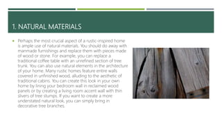 1. NATURAL MATERIALS
 Perhaps the most crucial aspect of a rustic-inspired home
is ample use of natural materials. You should do away with
manmade furnishings and replace them with pieces made
of wood or stone. For example, you can replace a
traditional coffee table with an unrefined section of tree
trunk. You can also use natural elements in the architecture
of your home. Many rustic homes feature entire walls
covered in unfinished wood, alluding to the aesthetic of
traditional cabins. You can create this look in your own
home by lining your bedroom wall in reclaimed wood
panels or by creating a living room accent wall with thin
slivers of tree stumps. If you want to create a more
understated natural look, you can simply bring in
decorative tree branches.
 