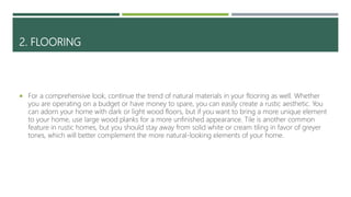 2. FLOORING
 For a comprehensive look, continue the trend of natural materials in your flooring as well. Whether
you are operating on a budget or have money to spare, you can easily create a rustic aesthetic. You
can adorn your home with dark or light wood floors, but if you want to bring a more unique element
to your home, use large wood planks for a more unfinished appearance. Tile is another common
feature in rustic homes, but you should stay away from solid white or cream tiling in favor of greyer
tones, which will better complement the more natural-looking elements of your home.
 