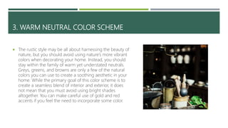 3. WARM NEUTRAL COLOR SCHEME
 The rustic style may be all about harnessing the beauty of
nature, but you should avoid using nature’s more vibrant
colors when decorating your home. Instead, you should
stay within the family of warm yet understated neutrals.
Greys, greens, and browns are only a few of the natural
colors you can use to create a soothing aesthetic in your
home. While the primary goal of this color scheme is to
create a seamless blend of interior and exterior, it does
not mean that you must avoid using bright shades
altogether. You can make careful use of gold and red
accents if you feel the need to incorporate some color.
 