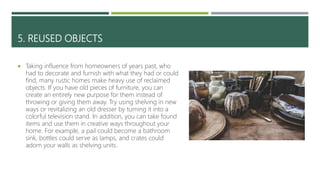 5. REUSED OBJECTS
 Taking influence from homeowners of years past, who
had to decorate and furnish with what they had or could
find, many rustic homes make heavy use of reclaimed
objects. If you have old pieces of furniture, you can
create an entirely new purpose for them instead of
throwing or giving them away. Try using shelving in new
ways or revitalizing an old dresser by turning it into a
colorful television stand. In addition, you can take found
items and use them in creative ways throughout your
home. For example, a pail could become a bathroom
sink, bottles could serve as lamps, and crates could
adorn your walls as shelving units.
 