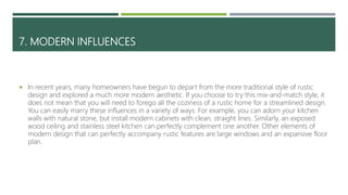 7. MODERN INFLUENCES
 In recent years, many homeowners have begun to depart from the more traditional style of rustic
design and explored a much more modern aesthetic. If you choose to try this mix-and-match style, it
does not mean that you will need to forego all the coziness of a rustic home for a streamlined design.
You can easily marry these influences in a variety of ways. For example, you can adorn your kitchen
walls with natural stone, but install modern cabinets with clean, straight lines. Similarly, an exposed
wood ceiling and stainless steel kitchen can perfectly complement one another. Other elements of
modern design that can perfectly accompany rustic features are large windows and an expansive floor
plan.
 