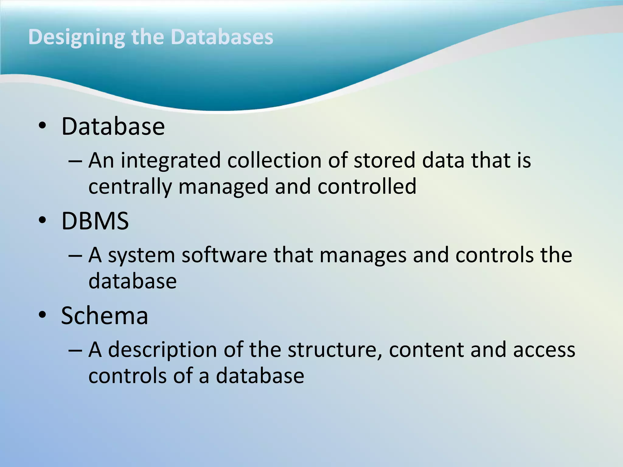 Designing the Databases
• Database
– An integrated collection of stored data that is
centrally managed and controlled
• DBMS
– A system software that manages and controls the
database
• Schema
– A description of the structure, content and access
controls of a database
 