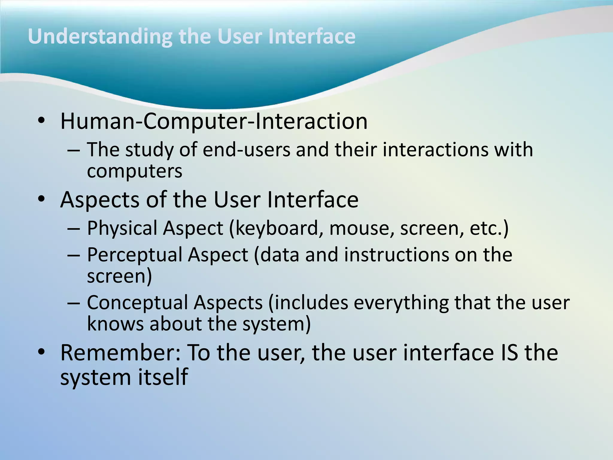 Understanding the User Interface
• Human-Computer-Interaction
– The study of end-users and their interactions with
computers
• Aspects of the User Interface
– Physical Aspect (keyboard, mouse, screen, etc.)
– Perceptual Aspect (data and instructions on the
screen)
– Conceptual Aspects (includes everything that the user
knows about the system)
• Remember: To the user, the user interface IS the
system itself
 