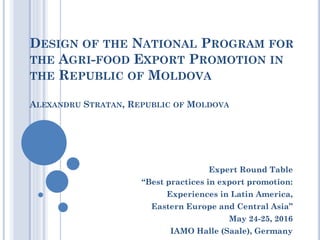 DESIGN OF THE NATIONAL PROGRAM FOR
THE AGRI-FOOD EXPORT PROMOTION IN
THE REPUBLIC OF MOLDOVA
ALEXANDRU STRATAN, REPUBLIC OF MOLDOVA
Expert Round Table
“Best practices in export promotion:
Experiences in Latin America,
Eastern Europe and Central Asia”
May 24-25, 2016
IAMO Halle (Saale), Germany
 