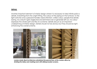 DETAIL

Another important element of interior design where it is necessary to take infinite pains is
details. Everything from the a light fitting, the colour of the piping on the furniture, to the
light switches and cupboard handles need attention. Unlike colour, people find details
boring. As a result it gets neglected and skimmed over or generally left out. As colour
expresses the whole spirit and life of a scheme; details are just as an important
underpinning of interior design. Details should not be obvious but they should be right,
enhancing the overall scheme.




   London studio West Architecture refurbished the ground floor of this London office by
   dividing the lobby and meeting room with sliding wooden screens.
 