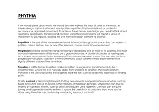 RHYTHM
If we would speak about music we would describe rhytmas the beat of pulse of the music. In
interior design, rhythm is all about visual pattern repetition. Rhythm is defined as continuity,
recurrence or organised movement. To achieve these themes in a design, you need to think about
repetition, progression, transition and contrast. Using these mechanisms will impart a sense of
movement to your space, leading the eye from one design element to another.

Repetition is the use of the same element more than once throughout a space. You can repeat a
pattern, colour, texture, line, or any other element, or even more than one element.

Progression is taking an element and increasing or decreasing one or more of its qualities. The most
obvious implementation of this would be a gradation by size. A cluster of candles of varying sizes
on a simple tray creates interest because of the natural progression shown. You can also achieve
progression via colour, such as in a monochromatic colour scheme where each element is a
slightly different shade of the same hue.

Transition is a little harder to define. Unlike repetition or progression, transition tends to be a
smoother flow, where the eye naturally glides from one area to another. The most common
transition is the use of a curved line to gently lead the eye, such as an arched doorway or winding
path.

Finally, contrast is fairly straightforward. Putting two elements in opposition to one another, such as
black and white pillows on a sofa, is the hallmark of this design principle. Opposition can also be
implied by contrasts in form, such as circles and squares used together. Contrast can be quite
jarring, and is generally used to enliven a space. Be careful not to undo any hard work you’ve
done using the other mechanisms by introducing too much contrast!
 