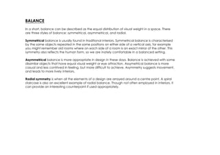 BALANCE
In a short, balance can be described as the equal distribution of visual weight in a space. There
are three styles of balance: symmetrical, asymmetrical, and radial.

Symmetrical balance is usually found in traditional interiors. Symmetrical balance is characterised
by the same objects repeated in the same positions on either side of a vertical axis, for example
you might remember old rooms where on each side of a room is an exact mirror of the other. This
symmetry also reflects the human form, so we are inately comfortable in a balanced setting.

Asymmetrical balance is more appropriate in design in these days. Balance is achieved with some
dissimilar objects that have equal visual weight or eye attraction. Assymetrical balance is more
casual and less contrived in feeling, but more difficult to achieve. Asymmetry suggests movement,
and leads to more lively interiors.

Radial symmetry is when all the elements of a design are arrayed around a centre point. A spiral
staircase is also an excellent example of radial balance. Though not often employed in interiors, it
can provide an interesting counterpoint if used appropriately.
 
