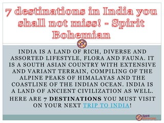 INDIA IS A LAND OF RICH, DIVERSE AND
ASSORTED LIFESTYLE, FLORA AND FAUNA. IT
IS A SOUTH ASIAN COUNTRY WITH EXTENSIVE
AND VARIANT TERRAIN, COMPILING OF THE
ALPINE PEAKS OF HIMALAYAS AND THE
COASTLINE OF THE INDIAN OCEAN. INDIA IS
A LAND OF ANCIENT CIVILIZATION AS WELL.
HERE ARE 7 DESTINATIONS YOU MUST VISIT
ON YOUR NEXT TRIP TO INDIA!
 