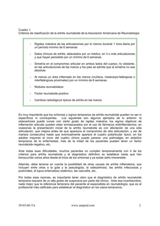 58-03-06-TA www.ampmd.com 2
Cuadro 1.
Criterios de clasificación de la artritis reumatoide de la Asociación Americana de Reumatología
- Rigidez matutina de las articulaciones por lo menos durante 1 hora diaria por
un período mínimo de 6 semanas
- Datos clínicos de artritis, detectados por un médico, en 3 o más articulaciones
y que hayan persistido por un mínimo de 6 semanas
- Simetría en el compromiso articular en ambos lados del cuerpo; no obstante,
en las articulaciones de las manos y los pies se admite que la simetría no sea
absoluta
- Al menos un área inflamada en las manos (muñeca, metacarpo-falángicas o
interfalángicas proximales) por un mínimo de 6 semanas
- Nódulos reumatoideos
- Factor reumatoide positivo
- Cambios radiológicos típicos de artritis en las manos
Es muy importante que los síntomas y signos tempranos de artritis reumatoide pueden no ser ni
específicos ni concluyentes. Los siguientes son algunos ejemplos de lo anterior: la
osteoartrosis puede cursar con cierto grado de rigidez matutina; los signos objetivos de
inflamación articular pueden estar enmascarados por el uso de fármacos antiinflamatorios; en
ocasiones la presentación inicial de la artritis reumatoide es con afectación de una sóla
articulación, que mejora antes de que aparezca el compromiso de otra articulación, y así de
manera consecutiva hasta que eventualmente aparece el cuadro poliarticular típico; en los
adultos mayores el inicio del cuadro clínico puede parecer una polimialgia; en estadíos
tempranos de la enfermedad, más de la mitad de los pacientes pueden tener un factor
reumatoide negativo, etc.
Ante todas esas dificultades, muchos pacientes no cumplen tempranamente con 4 de los
criterios para artritis reumatoide y el diagnóstico definitivo se establece hasta que han
transcurrido varios años desde el inicio de los síntomas y ya existe daño irreversible.
Además, debe tenerse en cuenta la posibilidad de otras causas de artritis inflamatoria, que
incluyen entre otras a la gota y la pseudogota, la osteoartrosis, las artritis infecciosas y
postvirales, el lupus eritematoso sistémico, las vasculitis, etc.
Por todas esas razones, es importante tener claro que el diagnóstico de artritis reumatoide
temprana requiere de un alto grado de suspicacia por parte del clínico. Ante esa incertidumbre,
nada mejor que la referencia temprana del paciente al especialista en reumatología, que es el
profesional más calificado para establecer el diagnóstico en los casos tempranos.
 