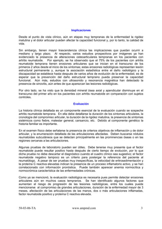 58-03-06-TA www.ampmd.com 3
Implicaciones
Desde el punto de vista clínico, aún en etapas muy tempranas de la enfermedad la rigidez
matutina y el dolor articular pueden afectar la capacidad funcional y, por lo tanto, la calidad de
vida.
Sin embargo, tienen mayor trascendencia clínica las implicaciones que puedan ocurrir a
mediano y largo plazo. Al respecto, varios estudios prospectivos por imágenes ya han
evidenciado la presencia de alteraciones osteoarticulares tempranas en los pacientes con
artritis reumatoide. Por ejemplo, se ha observado que el 75% de los pacientes con artritis
reumatoide temprana tienen erosiones articulares que se inician en el transcurso de los
primeros 2 años desde el inicio de los síntomas; estas erosiones radiológicas representan lesión
estructural permanente y, aunque la asociación estadística entre el daño radiológico y la
discapacidad se establece hasta después de varios años de evolución de la enfermedad, es de
esperar que la prevención del daño estructural temprano pueda preservar la capacidad
funcional. Aún más, estudios con ultrasonido y resonancia magnética han detectado la
presencia de sinovitis, aún antes de que aparezcan las lesiones radiológicas.
Por otro lado, se ha visto que la densidad mineral ósea axial y apendicular disminuye en el
transcurso del primer año en los pacientes con artritis reumatoide en comparación con sujetos
controles.
Evaluación
La historia clínica detallada es un componente esencial de la evaluación cuando se sospeche
artritis reumatoide temprana. En ella debe detallarse la duración de los síntomas articulares, la
cronología del compromiso articular, la duración de la rigidez matutina, la presencia de síntomas
sistémicos como fiebre, malestar general, cansancio, etc. Debido al componente genético la
historia familiar es importante.
En el examen físico debe señalarse la presencia de criterios objetivos de inflamación y de dolor
articular, y la enumeración detallada de las articulaciones afectadas. Deben buscarse nódulos
reumatoides subcutáneos que se detectan principalmente en las prominencias óseas o en las
regiones cercanas a las articulaciones.
Algunas pruebas de laboratorio pueden ser útiles. Debe tenerse muy presente que el factor
reumatoide puede resultar positivo hasta después de cierto tiempo de evolución, por lo que
dicha prueba no debe descartar el diagnóstico cuando el cuadro clínico sea sugestivo; el factor
reumatoide negativo tampoco es un criterio para postergar la referencia del paciente al
reumatólogo. A pesar de ser pruebas muy inespecíficas, la velocidad de eritrosedimentación y
la proteína C reactiva elevadas indican la presencia de un proceso inflamatorio activo, y se han
correlacionado con información pronóstica. Puede también aparecer anemia normocítica y
normocrómica característica de las enfermedades crónicas.
Como ya se mencionó, la evaluación radiológica es necesaria pues permite detectar erosiones
articulares aún en muchos casos tempranos. Se han identificado algunos factores que
aumentan el riesgo de progresión de las lesiones radiológicas, entre los cuales puede
mencionarse al compromiso de grandes articulaciones, duración de la enfermedad mayor de 3
meses, afectación de las articulaciones de las manos, dos o más articulaciones inflamadas,
factor reumatoide positivo y proteína C reactiva elevada.
 