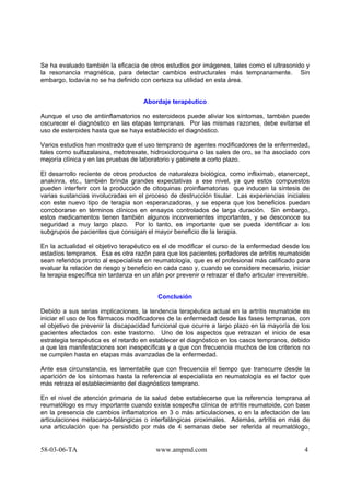 58-03-06-TA www.ampmd.com 4
Se ha evaluado también la eficacia de otros estudios por imágenes, tales como el ultrasonido y
la resonancia magnética, para detectar cambios estructurales más tempranamente. Sin
embargo, todavía no se ha definido con certeza su utilidad en esta área.
Abordaje terapéutico
Aunque el uso de antiinflamatorios no esteroideos puede aliviar los síntomas, también puede
oscurecer el diagnóstico en las etapas tempranas. Por las mismas razones, debe evitarse el
uso de esteroides hasta que se haya establecido el diagnóstico.
Varios estudios han mostrado que el uso temprano de agentes modificadores de la enfermedad,
tales como sulfazalasina, metotrexate, hidroxicloroquina o las sales de oro, se ha asociado con
mejoría clínica y en las pruebas de laboratorio y gabinete a corto plazo.
El desarrollo reciente de otros productos de naturaleza biológica, como infliximab, etanercept,
anakinra, etc., también brinda grandes expectativas a ese nivel, ya que estos compuestos
pueden interferir con la producción de citoquinas proinflamatorias que inducen la síntesis de
varias sustancias involucradas en el proceso de destrucción tisular. Las experiencias iniciales
con este nuevo tipo de terapia son esperanzadoras, y se espera que los beneficios puedan
corroborarse en términos clínicos en ensayos controlados de larga duración. Sin embargo,
estos medicamentos tienen también algunos inconvenientes importantes, y se desconoce su
seguridad a muy largo plazo. Por lo tanto, es importante que se pueda identificar a los
subgrupos de pacientes que consigan el mayor beneficio de la terapia.
En la actualidad el objetivo terapéutico es el de modificar el curso de la enfermedad desde los
estadíos tempranos. Esa es otra razón para que los pacientes portadores de artritis reumatoide
sean referidos pronto al especialista en reumatología, que es el profesional más calificado para
evaluar la relación de riesgo y beneficio en cada caso y, cuando se considere necesario, iniciar
la terapia específica sin tardanza en un afán por prevenir o retrazar el daño articular irreversible.
Conclusión
Debido a sus serias implicaciones, la tendencia terapéutica actual en la artritis reumatoide es
iniciar el uso de los fármacos modificadores de la enfermedad desde las fases tempranas, con
el objetivo de prevenir la discapacidad funcional que ocurre a largo plazo en la mayoría de los
pacientes afectados con este trastorno. Uno de los aspectos que retrazan el inicio de esa
estrategia terapéutica es el retardo en establecer el diagnóstico en los casos tempranos, debido
a que las manifestaciones son inespecíficas y a que con frecuencia muchos de los criterios no
se cumplen hasta en etapas más avanzadas de la enfermedad.
Ante esa circunstancia, es lamentable que con frecuencia el tiempo que transcurre desde la
aparición de los síntomas hasta la referencia al especialista en reumatología es el factor que
más retraza el establecimiento del diagnóstico temprano.
En el nivel de atención primaria de la salud debe establecerse que la referencia temprana al
reumatólogo es muy importante cuando exista sospecha clínica de artritis reumatoide, con base
en la presencia de cambios inflamatorios en 3 o más articulaciones, o en la afectación de las
articulaciones metacarpo-falángicas o interfalángicas proximales. Además, artritis en más de
una articulación que ha persistido por más de 4 semanas debe ser referida al reumatólogo,
 