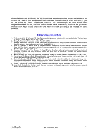 58-03-06-TA www.ampmd.com 5
especialmente si se acompaña de algún marcador de laboratorio que indique la presencia de
inflamación crónica. Las recomendaciones anteriores se basan en que se ha demostrado que
en los casos de artritis reumatoide temprana, los reumatólogos no sólo inician más
tempranamente el uso de fármacos modificadores de la enfermedad, sino que los pacientes
mantienen un mejor estado funcional y una mejor condición general que los tratados por otros
médicos.
Bibliografía complementaria
1. Anderson JJ, Wells G, Verhoeven AC, et al. Factors predicting response to treatment in rheumatoid arthritis. The importance
of disease duration. Arthritis Rheum 2000;43:22-9.
2. Emery P. Treatment of rheumatoid arthritis. BMJ 2006:332:152-5.
3. Emery P, Breedveld FC, Dougados M, et al. Early referral recommendation for newly diagnosed rheumatoid arthritis: evidence
based development of a clinical guide. Ann Rheum Dis 2002;61:290-7.
4. Furst DE, Breedveld FC, Kalden JR, et al. Updated consensus statement on biological agents, specifically tumour necrosis
factor α (TNFα) blocking agents and interleukin-1 receptor antagonist (IL-1ra), for the treatment of rheumatic diseases, 2004.
Ann Rheum Dis 2004;63(suppl II): ii2-12
5. Goekoop-Ruiterman YP, de Vries-Bouwstra JK, Allaart CF, et al. Clinical and radiographic outcomes of four different treatment
strategies in patients with early rheumatoid arthritis (the BeSt study): a randomized, controlled trial. Arthritis Rheum
2005;52:3381-90.
6. Kim JM, Weisman MH. When does rheumatoid arthritis begin and why do we need to know? Arthritis Rheum 2000;43:473-84.
7. Nurmohamed MT, Dijkmans BAC. Efficacy, tolerability and cost effectiveness of disease-modifying antirheumatic drugs and
biologic agents in rheumatoid arthritis. Drugs 2005;65:661-94.
8. Quinn MA, Conaghan PG, O'Connor PJ, et al. Very early treatment with infliximab in addition to methotrexate in early, poor-
prognosis rheumatoid arthritis reduces magnetic resonance imaging evidence of synovitis and damage, with sustained benefit
after infliximab withdrawal. Arthritis Rheum 2005;52:27-35.
9. Suresh E, Lambert CM. Combination treatment strategies in early rheumatoid arthritis. Ann Rheum Dis 2005;64:1252-6.
10. Visser H, le Cessie S, Vos K, et al. How to diagnose rheumatoid arthritis early: a prediction model for persistent (erosive)
arthritis. Arthritis Rheum 2002;46:357-65.
 