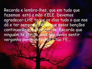 Recorda e lembra-lhes, que em tudo que fazemos  está a mão d’ELE. Devemos agradecer-LHE todos os días tudo o que nos dá e ter sempre a fé de que essas bençãos continuarão a multiplicar-se. Recorda que ninguém te obriga, mas não deves sentir vergonha por manifestar a tua FE... 