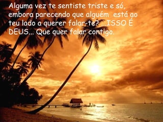 Alguma vez te sentiste triste e só, embora parecendo que alguém  está ao teu lado a querer falar-te? ...ISSO É DEUS... Que quer falar contigo. 