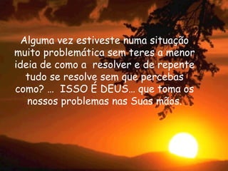 Alguma vez estiveste numa situação muito problemática sem teres a menor ideia de como a  resolver e de repente tudo se resolve sem que percebas como? …  ISSO É DEUS… que toma os nossos problemas nas Suas mãos. 