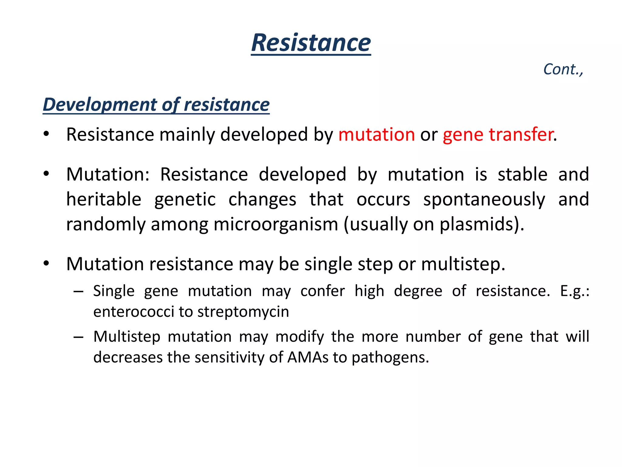 Resistance
Cont.,
Development of resistance
• Resistance mainly developed by mutation or gene transfer.
• Mutation: Resistance developed by mutation is stable and
heritable genetic changes that occurs spontaneously and
randomly among microorganism (usually on plasmids).
• Mutation resistance may be single step or multistep.
– Single gene mutation may confer high degree of resistance. E.g.:
enterococci to streptomycin
– Multistep mutation may modify the more number of gene that will
decreases the sensitivity of AMAs to pathogens.
 