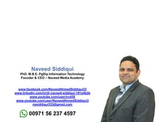 Naveed Siddiqui
PhD. M.B.E. PgDip Information Technology
Founder & CEO – Naveed Media Academy
www.facebook.com/NaveedAhmedSiddiqui33
www.linkedin.com/in/dr-naveed-siddiqui-191a4b2b
www.youtube.com/user/nvd30
www.youtube.com/user/NaveedAhmedSiddiqui3
nasiddiqui333@gmail.com
00971 56 237 4597
 