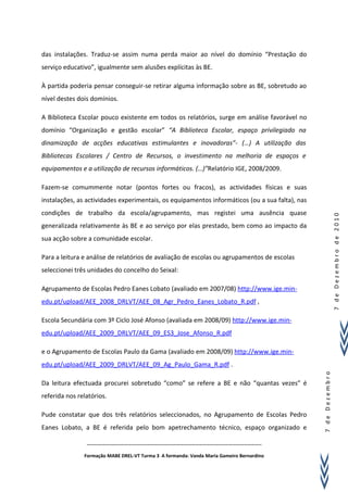 das instalações. Traduz-se assim numa perda maior ao nível do domínio “Prestação do
serviço educativo”, igualmente sem alusões explícitas às BE.

À partida poderia pensar conseguir-se retirar alguma informação sobre as BE, sobretudo ao
nível destes dois domínios.

A Biblioteca Escolar pouco existente em todos os relatórios, surge em análise favorável no
domínio “Organização e gestão escolar” “A Biblioteca Escolar, espaço privilegiado na
dinamização de acções educativas estimulantes e inovadoras”- (…) A utilização das
Bibliotecas Escolares / Centro de Recursos, o investimento na melhoria de espaços e
equipamentos e a utilização de recursos informáticos. (…)”Relatório IGE, 2008/2009.

Fazem-se comummente notar (pontos fortes ou fracos), as actividades físicas e suas
instalações, as actividades experimentais, os equipamentos informáticos (ou a sua falta), nas
condições de trabalho da escola/agrupamento, mas registei uma ausência quase




                                                                                                                7 de Dezembro de 2010
generalizada relativamente às BE e ao serviço por elas prestado, bem como ao impacto da
sua acção sobre a comunidade escolar.

Para a leitura e análise de relatórios de avaliação de escolas ou agrupamentos de escolas
seleccionei três unidades do concelho do Seixal:

Agrupamento de Escolas Pedro Eanes Lobato (avaliado em 2007/08) http://www.ige.min-
edu.pt/upload/AEE_2008_DRLVT/AEE_08_Agr_Pedro_Eanes_Lobato_R.pdf ,

Escola Secundária com 3º Ciclo José Afonso (avaliada em 2008/09) http://www.ige.min-
edu.pt/upload/AEE_2009_DRLVT/AEE_09_ES3_Jose_Afonso_R.pdf

e o Agrupamento de Escolas Paulo da Gama (avaliado em 2008/09) http://www.ige.min-
edu.pt/upload/AEE_2009_DRLVT/AEE_09_Ag_Paulo_Gama_R.pdf .
                                                                                                7 de Dezembro




Da leitura efectuada procurei sobretudo “como” se refere a BE e não “quantas vezes” é
referida nos relatórios.

Pude constatar que dos três relatórios seleccionados, no Agrupamento de Escolas Pedro
Eanes Lobato, a BE é referida pelo bom apetrechamento técnico, espaço organizado e

                …………………………………………………………………………………………………………………………..

               Formação MABE DREL-VT Turma 3 A formanda: Vanda Maria Gameiro Bernardino
 