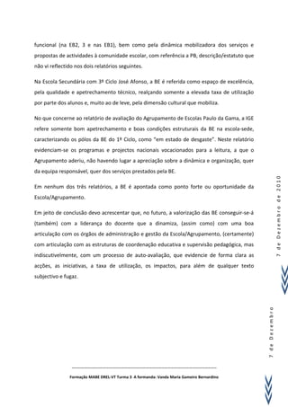 funcional (na EB2, 3 e nas EB1), bem como pela dinâmica mobilizadora dos serviços e
propostas de actividades à comunidade escolar, com referência a PB, descrição/estatuto que
não vi reflectido nos dois relatórios seguintes.

Na Escola Secundária com 3º Ciclo José Afonso, a BE é referida como espaço de excelência,
pela qualidade e apetrechamento técnico, realçando somente a elevada taxa de utilização
por parte dos alunos e, muito ao de leve, pela dimensão cultural que mobiliza.

No que concerne ao relatório de avaliação do Agrupamento de Escolas Paulo da Gama, a IGE
refere somente bom apetrechamento e boas condições estruturais da BE na escola-sede,
caracterizando os pólos da BE do 1º Ciclo, como “em estado de desgaste”. Neste relatório
evidenciam-se os programas e projectos nacionais vocacionados para a leitura, a que o
Agrupamento aderiu, não havendo lugar a apreciação sobre a dinâmica e organização, quer
da equipa responsável, quer dos serviços prestados pela BE.




                                                                                                             7 de Dezembro de 2010
Em nenhum dos três relatórios, a BE é apontada como ponto forte ou oportunidade da
Escola/Agrupamento.

Em jeito de conclusão devo acrescentar que, no futuro, a valorização das BE conseguir-se-á
(também) com a liderança do docente que a dinamiza, (assim como) com uma boa
articulação com os órgãos de administração e gestão da Escola/Agrupamento, (certamente)
com articulação com as estruturas de coordenação educativa e supervisão pedagógica, mas
indiscutivelmente, com um processo de auto-avaliação, que evidencie de forma clara as
acções, as iniciativas, a taxa de utilização, os impactos, para além de qualquer texto
subjectivo e fugaz.
                                                                                             7 de Dezembro




                …………………………………………………………………………………………………………………………..

               Formação MABE DREL-VT Turma 3 A formanda: Vanda Maria Gameiro Bernardino
 
